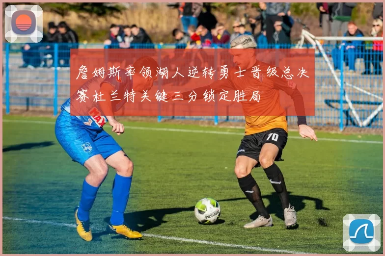 詹姆斯率领湖人逆转勇士晋级总决赛杜兰特关键三分锁定胜局