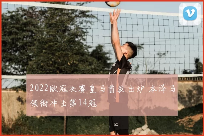 2022欧冠决赛皇马首发出炉 本泽马领衔冲击第14冠