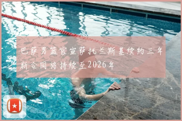 巴萨男篮官宣萨托兰斯基续约三年新合同将持续至2026年