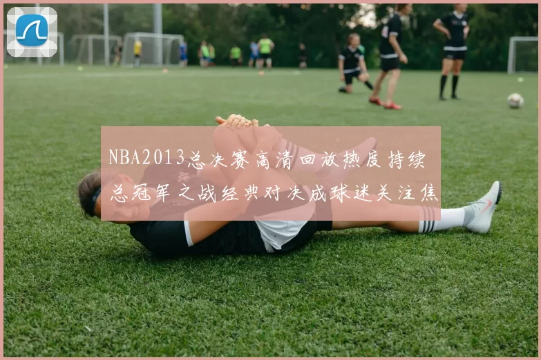 NBA2013总决赛高清回放热度持续 总冠军之战经典对决成球迷关注焦点