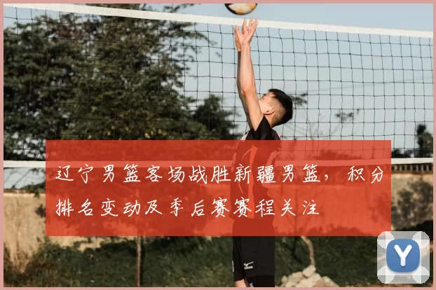 辽宁男篮客场战胜新疆男篮,积分排名变动及季后赛赛程关注