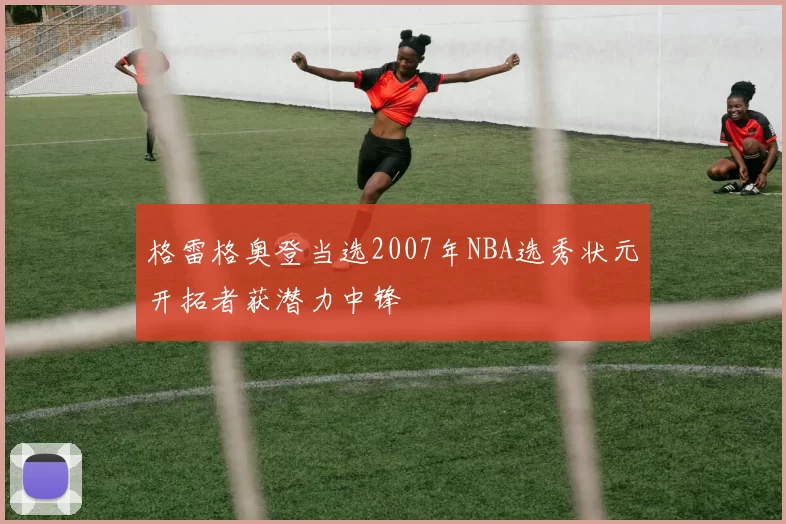 格雷格奥登当选2007年NBA选秀状元开拓者获潜力中锋