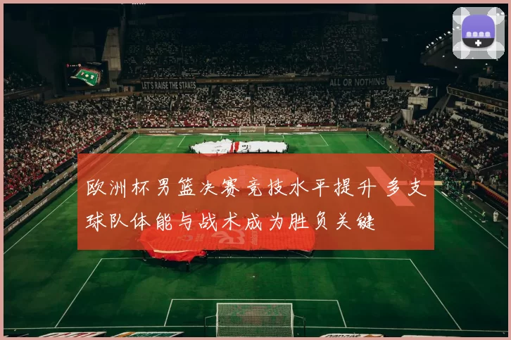 欧洲杯男篮决赛竞技水平提升 多支球队体能与战术成为胜负关键