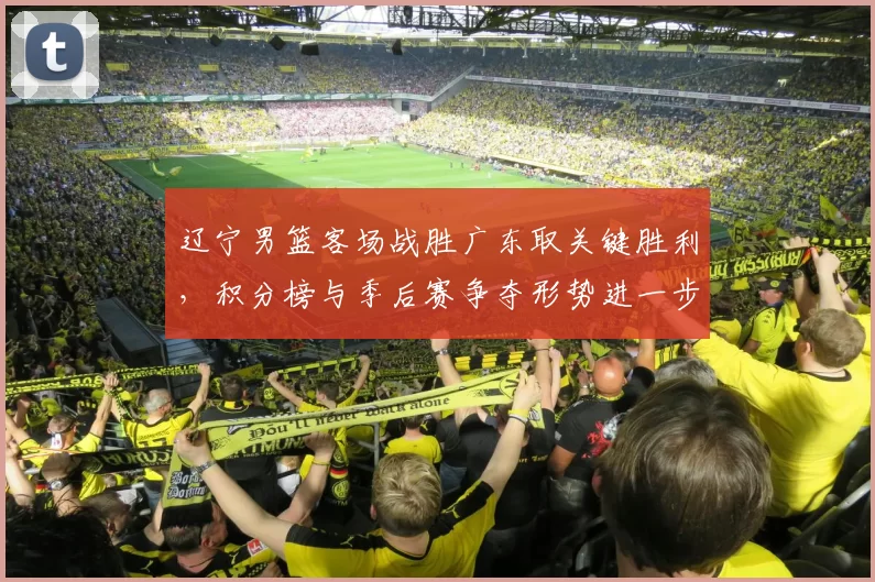 辽宁男篮客场战胜广东取关键胜利，积分榜与季后赛争夺形势进一步紧张