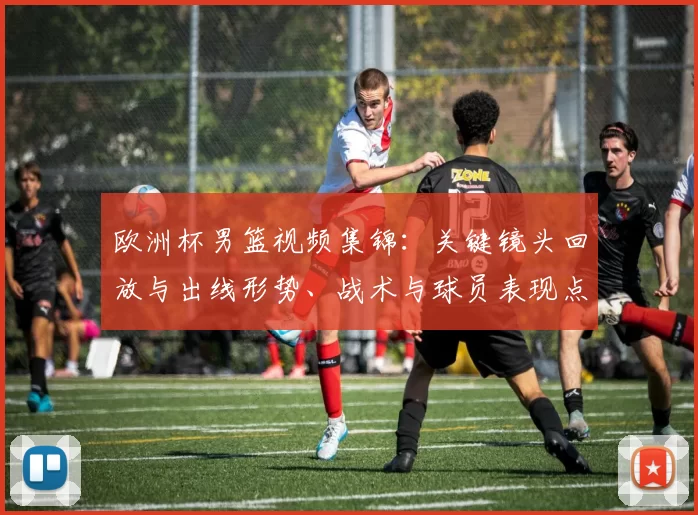 欧洲杯男篮视频集锦：关键镜头回放与出线形势、战术与球员表现点评