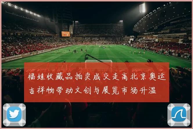 福娃收藏品拍卖成交走高北京奥运吉祥物带动文创与展览市场升温