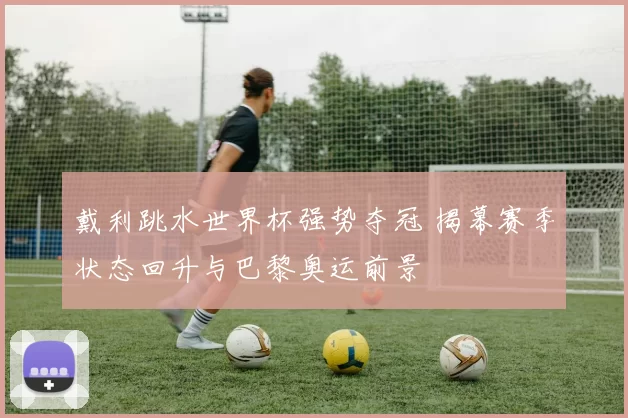 戴利跳水世界杯强势夺冠 揭幕赛季状态回升与巴黎奥运前景