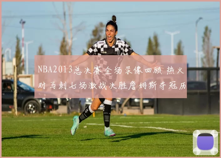 NBA2013总决赛全场录像回顾 热火对马刺七场激战决胜詹姆斯夺冠历程