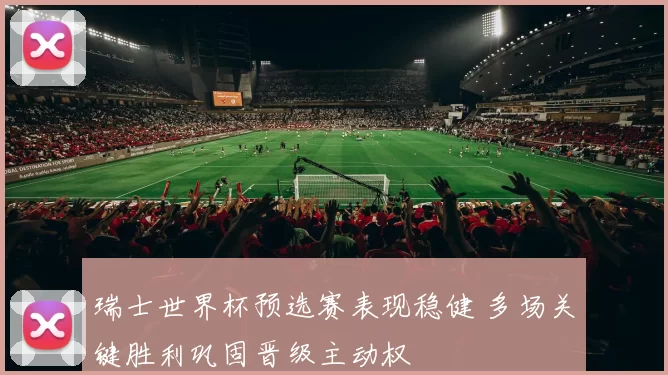 瑞士世界杯预选赛表现稳健 多场关键胜利巩固晋级主动权