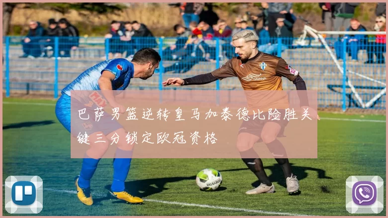 巴萨男篮逆转皇马加泰德比险胜关键三分锁定欧冠资格