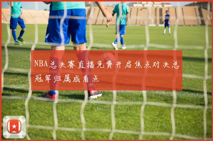 NBA总决赛直播免费开启焦点对决总冠军归属成看点