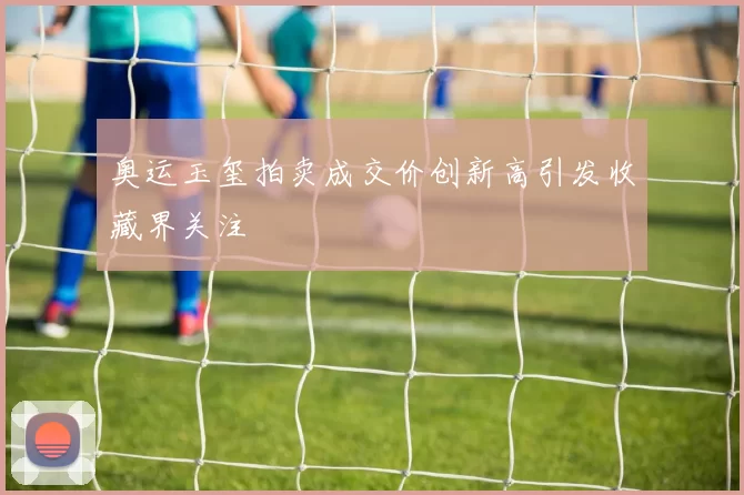 奥运玉玺拍卖成交价创新高引发收藏界关注