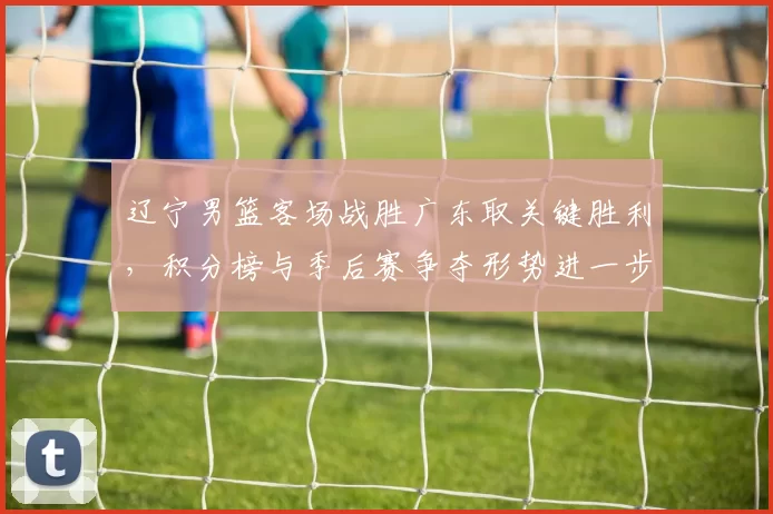 辽宁男篮客场战胜广东取关键胜利，积分榜与季后赛争夺形势进一步紧张