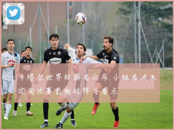 卡塔尔世界杯排名公布 小组名次决定淘汰赛首轮对阵与看点