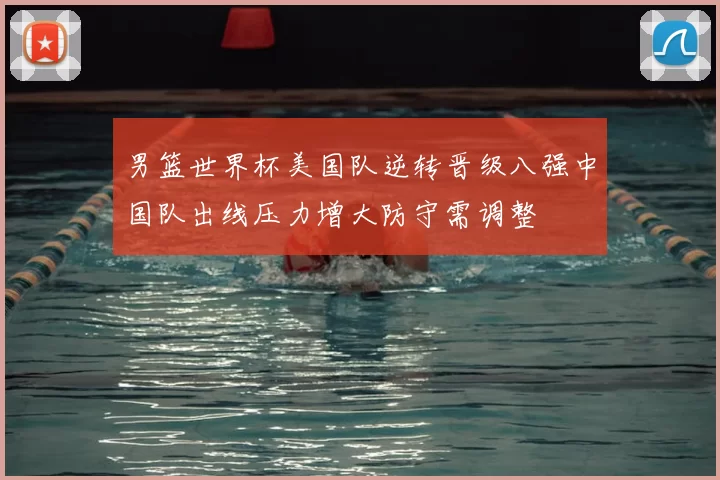 男篮世界杯美国队逆转晋级八强中国队出线压力增大防守需调整