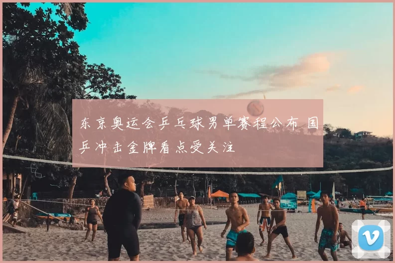 东京奥运会乒乓球男单赛程公布 国乒冲击金牌看点受关注