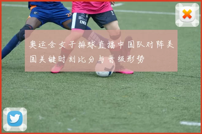 奥运会女子排球直播中国队对阵美国关键时刻比分与晋级形势