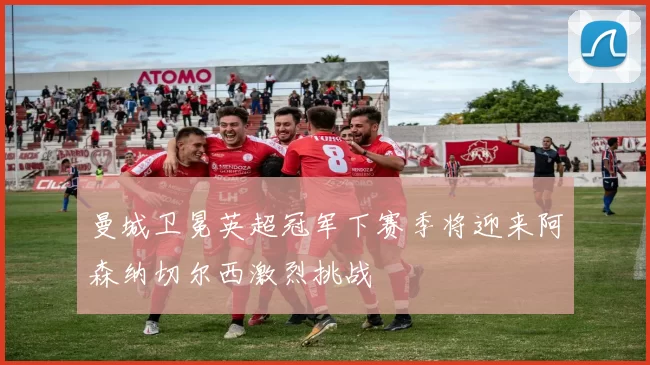 曼城卫冕英超冠军下赛季将迎来阿森纳切尔西激烈挑战