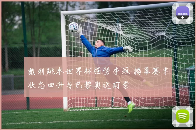 戴利跳水世界杯强势夺冠 揭幕赛季状态回升与巴黎奥运前景