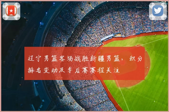 辽宁男篮客场战胜新疆男篮,积分排名变动及季后赛赛程关注