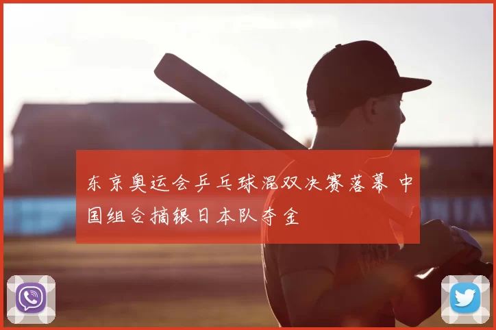 东京奥运会乒乓球混双决赛落幕 中国组合摘银日本队夺金