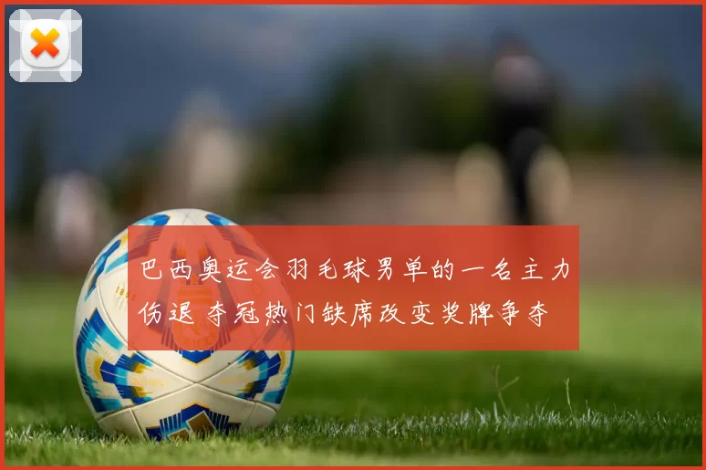 巴西奥运会羽毛球男单的一名主力伤退 夺冠热门缺席改变奖牌争夺