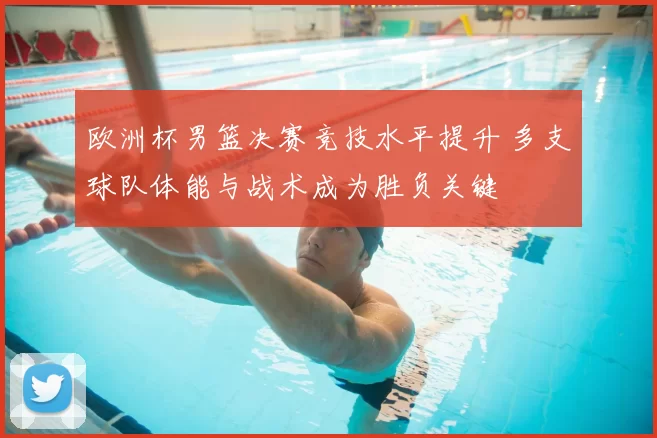 欧洲杯男篮决赛竞技水平提升 多支球队体能与战术成为胜负关键
