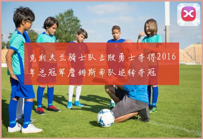 克利夫兰骑士队击败勇士夺得2016年总冠军詹姆斯率队逆转夺冠