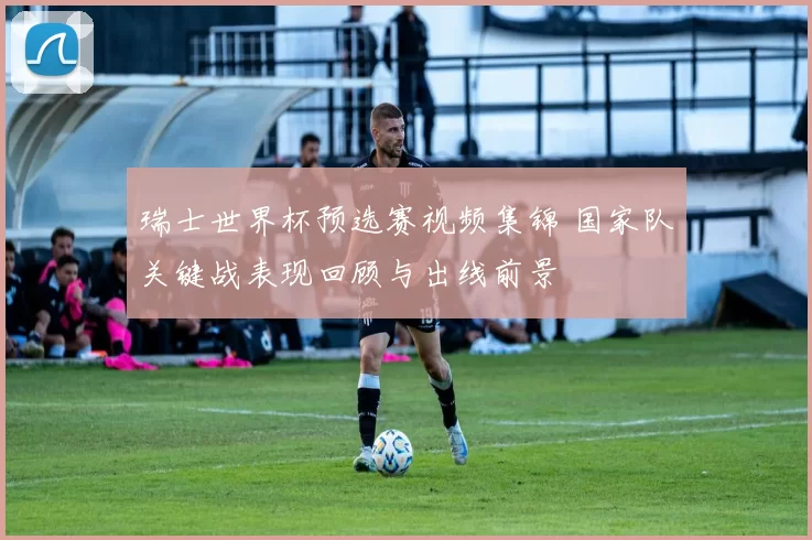 瑞士世界杯预选赛视频集锦 国家队关键战表现回顾与出线前景