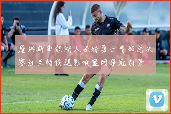 詹姆斯率领湖人逆转勇士晋级总决赛杜兰特伤退影响篮网争冠前景