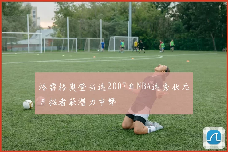 格雷格奥登当选2007年NBA选秀状元开拓者获潜力中锋