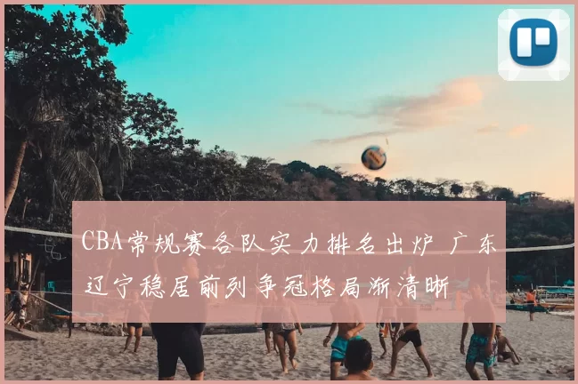 CBA常规赛各队实力排名出炉 广东辽宁稳居前列争冠格局渐清晰