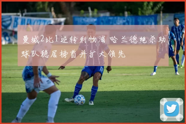 曼城2比1逆转利物浦 哈兰德绝杀助球队稳居榜首并扩大领先