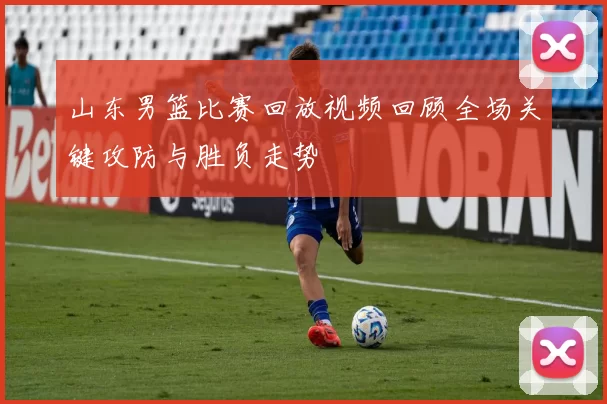 山东男篮比赛回放视频回顾全场关键攻防与胜负走势