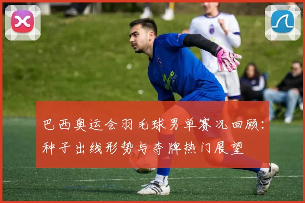 巴西奥运会羽毛球男单赛况回顾:种子出线形势与夺牌热门展望