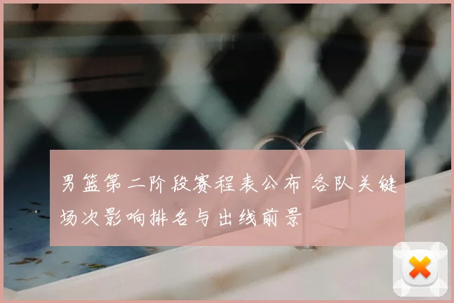 男篮第二阶段赛程表公布 各队关键场次影响排名与出线前景