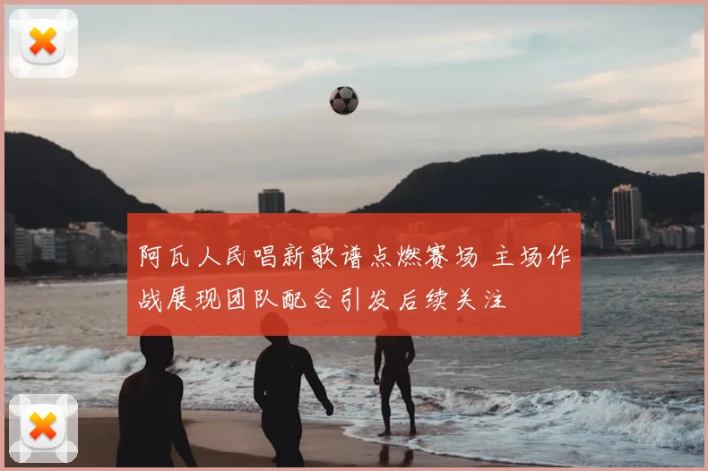 阿瓦人民唱新歌谱点燃赛场 主场作战展现团队配合引发后续关注