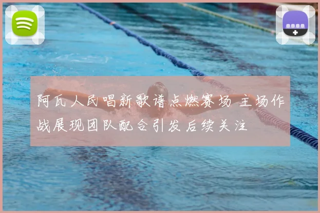 阿瓦人民唱新歌谱点燃赛场 主场作战展现团队配合引发后续关注