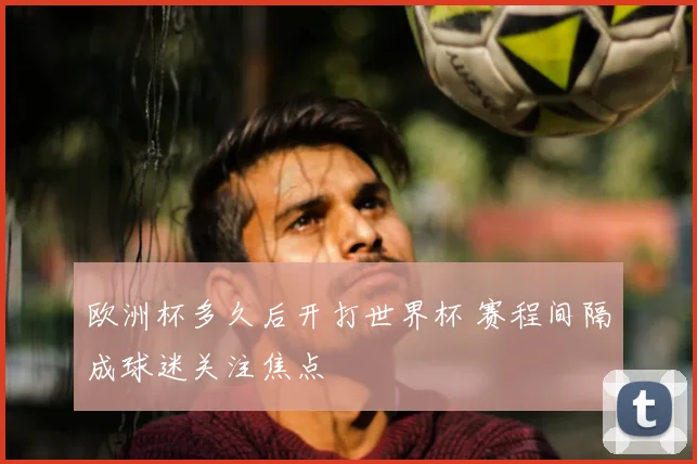 欧洲杯多久后开打世界杯 赛程间隔成球迷关注焦点