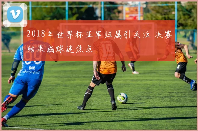 2018年世界杯亚军归属引关注 决赛结果成球迷焦点