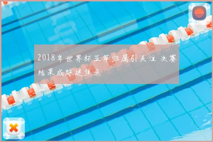 2018年世界杯亚军归属引关注 决赛结果成球迷焦点